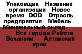 Упаковщик › Название организации ­ Новое время, ООО › Отрасль предприятия ­ Мебель › Минимальный оклад ­ 25 000 - Все города Работа » Вакансии   . Алтайский край